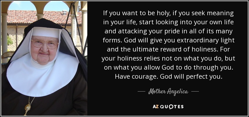 If you want to be holy, if you seek meaning in your life, start looking into your own life and attacking your pride in all of its many forms. God will give you extraordinary light and the ultimate reward of holiness. For your holiness relies not on what you do, but on what you allow God to do through you. Have courage. God will perfect you. - Mother Angelica