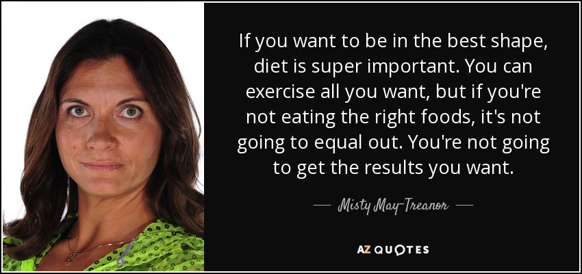 If you want to be in the best shape, diet is super important. You can exercise all you want, but if you're not eating the right foods, it's not going to equal out. You're not going to get the results you want. - Misty May-Treanor
