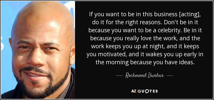 If you want to be in this business [acting], do it for the right reasons. Don't be in it because you want to be a celebrity. Be in it because you really love the work, and the work keeps you up at night, and it keeps you motivated, and it wakes you up early in the morning because you have ideas. - Rockmond Dunbar
