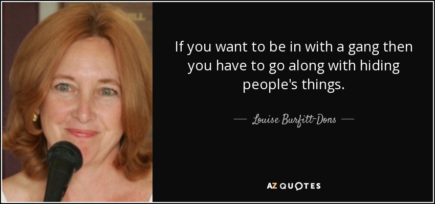 If you want to be in with a gang then you have to go along with hiding people's things. - Louise Burfitt-Dons
