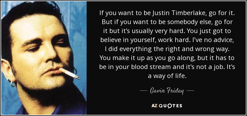 If you want to be Justin Timberlake, go for it. But if you want to be somebody else, go for it but it's usually very hard. You just got to believe in yourself, work hard. I've no advice, I did everything the right and wrong way. You make it up as you go along, but it has to be in your blood stream and it's not a job. It's a way of life. - Gavin Friday