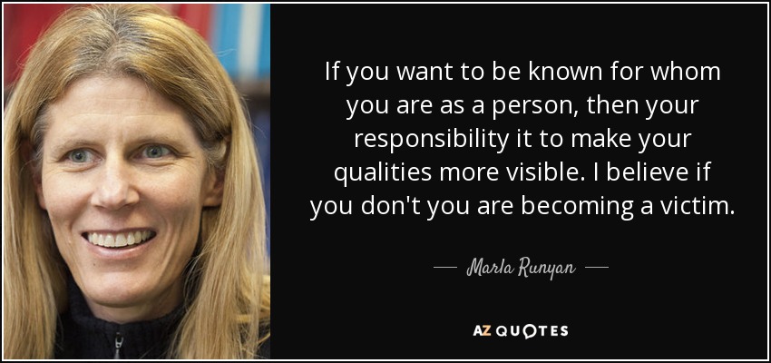 If you want to be known for whom you are as a person, then your responsibility it to make your qualities more visible. I believe if you don't you are becoming a victim. - Marla Runyan