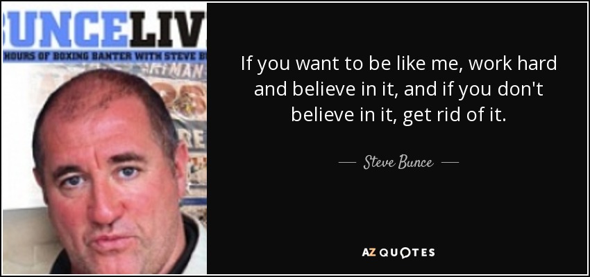 If you want to be like me, work hard and believe in it, and if you don't believe in it, get rid of it. - Steve Bunce