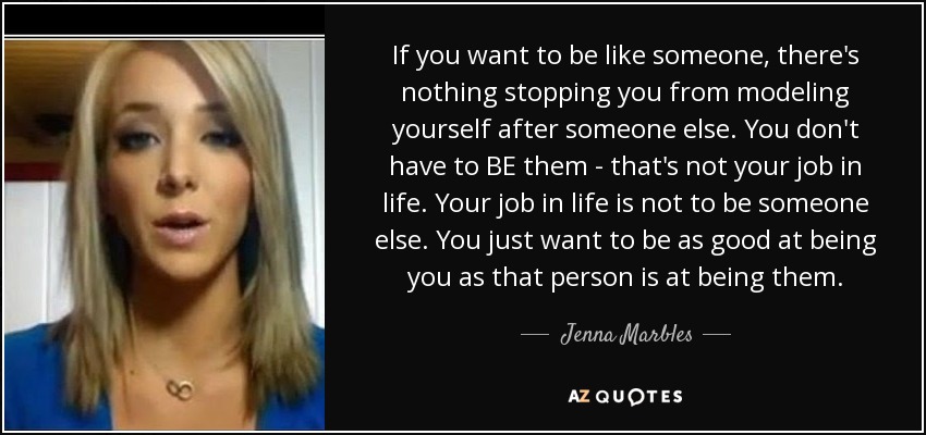 If you want to be like someone, there's nothing stopping you from modeling yourself after someone else. You don't have to BE them - that's not your job in life. Your job in life is not to be someone else. You just want to be as good at being you as that person is at being them. - Jenna Marbles