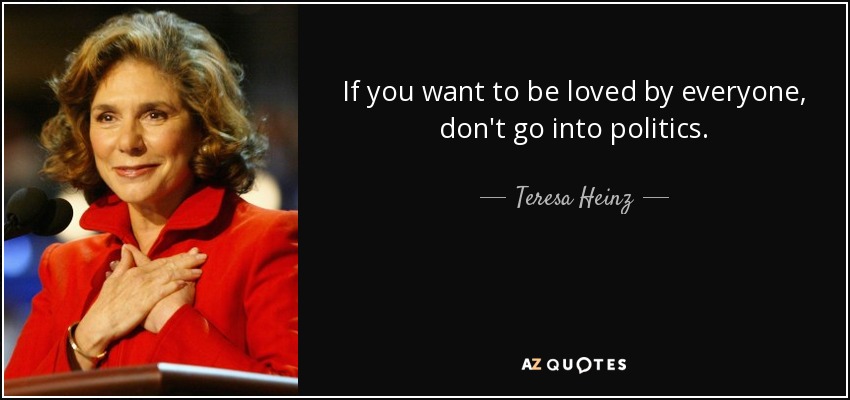 If you want to be loved by everyone, don't go into politics. - Teresa Heinz