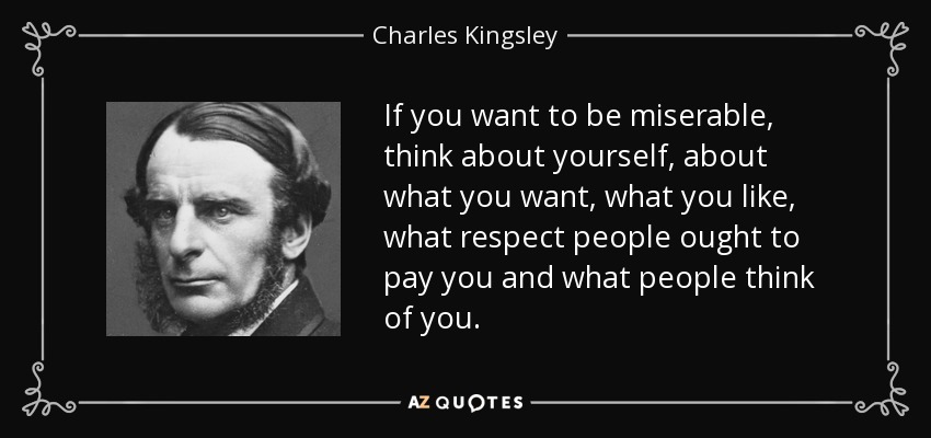 If you want to be miserable, think about yourself, about what you want, what you like, what respect people ought to pay you and what people think of you. - Charles Kingsley