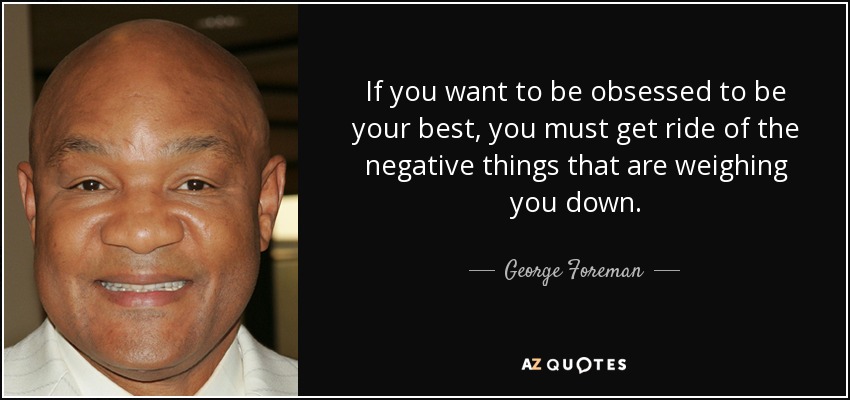 If you want to be obsessed to be your best, you must get ride of the negative things that are weighing you down. - George Foreman