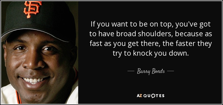 If you want to be on top, you've got to have broad shoulders, because as fast as you get there, the faster they try to knock you down. - Barry Bonds