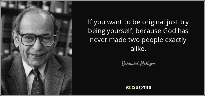 If you want to be original just try being yourself, because God has never made two people exactly alike. - Bernard Meltzer