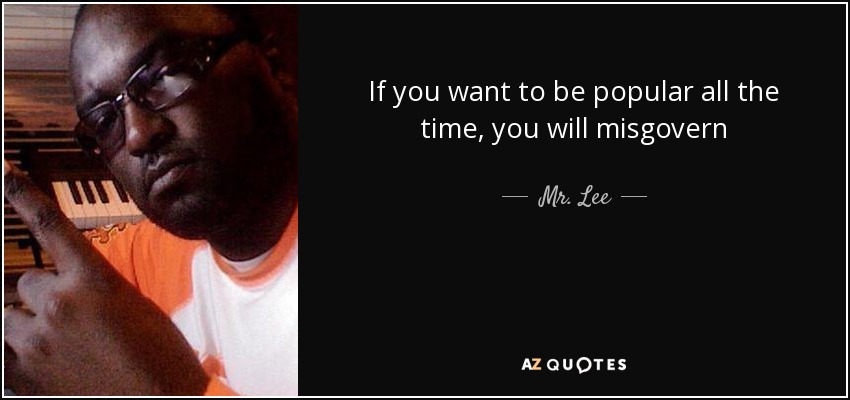 If you want to be popular all the time, you will misgovern - Mr. Lee
