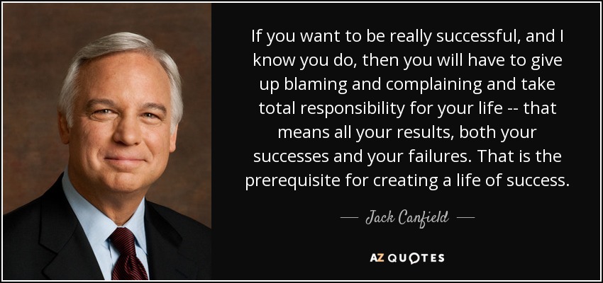 If you want to be really successful, and I know you do, then you will have to give up blaming and complaining and take total responsibility for your life -- that means all your results, both your successes and your failures. That is the prerequisite for creating a life of success. - Jack Canfield