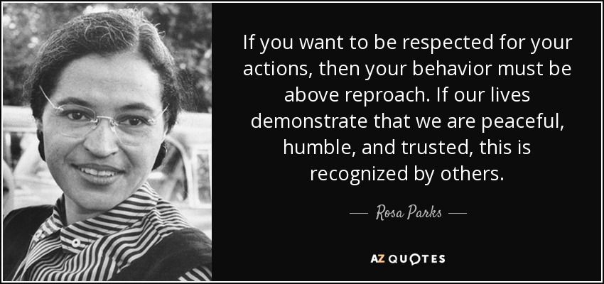 If you want to be respected for your actions, then your behavior must be above reproach. If our lives demonstrate that we are peaceful, humble, and trusted, this is recognized by others. - Rosa Parks