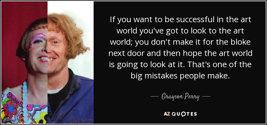 If you want to be successful in the art world you've got to look to the art world; you don't make it for the bloke next door and then hope the art world is going to look at it. That's one of the big mistakes people make. - Grayson Perry