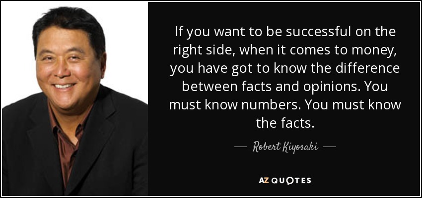 If you want to be successful on the right side, when it comes to money, you have got to know the difference between facts and opinions. You must know numbers. You must know the facts. - Robert Kiyosaki