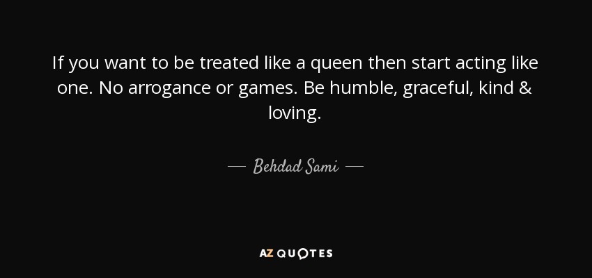 If you want to be treated like a queen then start acting like one. No arrogance or games. Be humble, graceful, kind & loving. - Behdad Sami