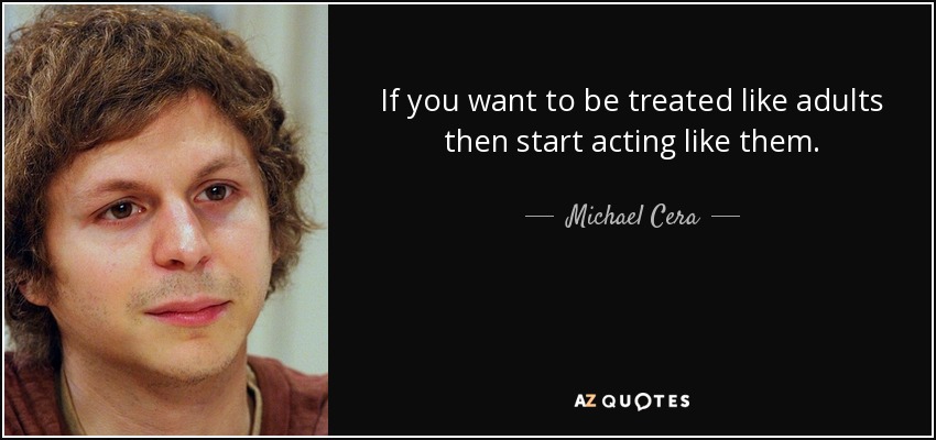 If you want to be treated like adults then start acting like them. - Michael Cera