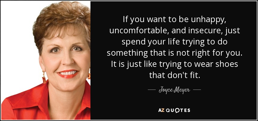 If you want to be unhappy, uncomfortable, and insecure, just spend your life trying to do something that is not right for you. It is just like trying to wear shoes that don't fit. - Joyce Meyer