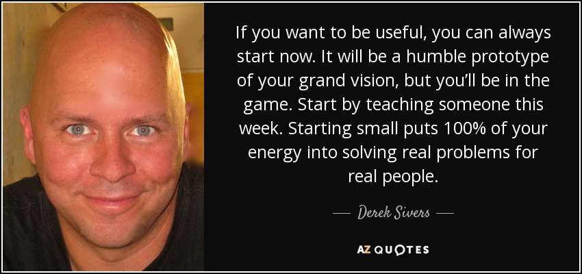 If you want to be useful, you can always start now. It will be a humble prototype of your grand vision, but you’ll be in the game. Start by teaching someone this week. Starting small puts 100% of your energy into solving real problems for real people. - Derek Sivers