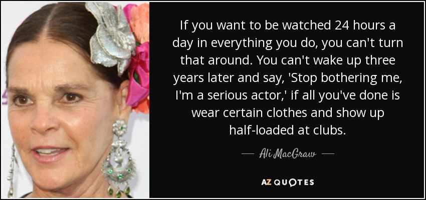 If you want to be watched 24 hours a day in everything you do, you can't turn that around. You can't wake up three years later and say, 'Stop bothering me, I'm a serious actor,' if all you've done is wear certain clothes and show up half-loaded at clubs. - Ali MacGraw