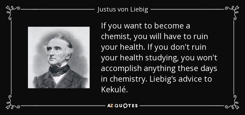 If you want to become a chemist, you will have to ruin your health. If you don't ruin your health studying, you won't accomplish anything these days in chemistry. Liebig's advice to Kekulé. - Justus von Liebig