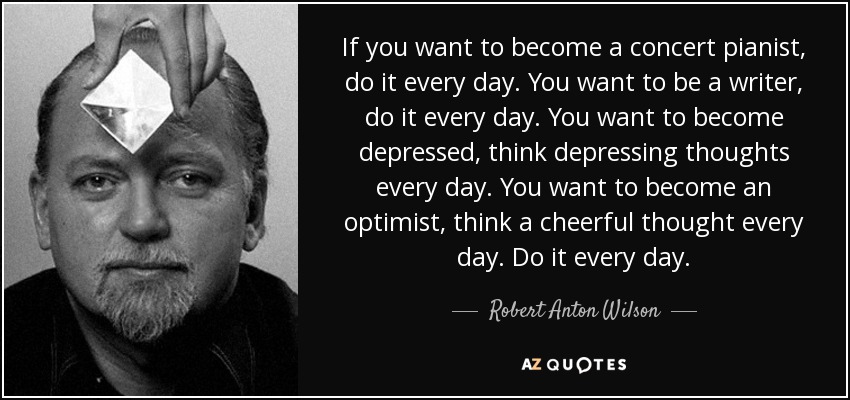 If you want to become a concert pianist, do it every day. You want to be a writer, do it every day. You want to become depressed, think depressing thoughts every day. You want to become an optimist, think a cheerful thought every day. Do it every day. - Robert Anton Wilson