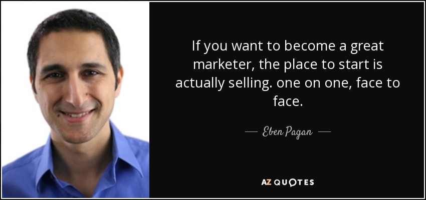 If you want to become a great marketer, the place to start is actually selling. one on one, face to face. - Eben Pagan