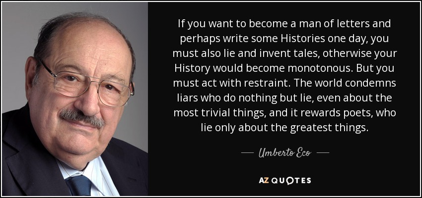 If you want to become a man of letters and perhaps write some Histories one day, you must also lie and invent tales, otherwise your History would become monotonous. But you must act with restraint. The world condemns liars who do nothing but lie, even about the most trivial things, and it rewards poets, who lie only about the greatest things. - Umberto Eco