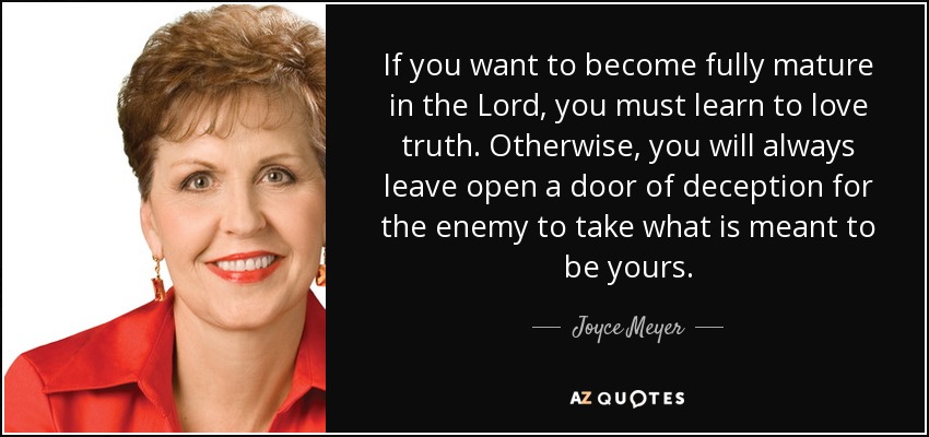 If you want to become fully mature in the Lord, you must learn to love truth. Otherwise, you will always leave open a door of deception for the enemy to take what is meant to be yours. - Joyce Meyer