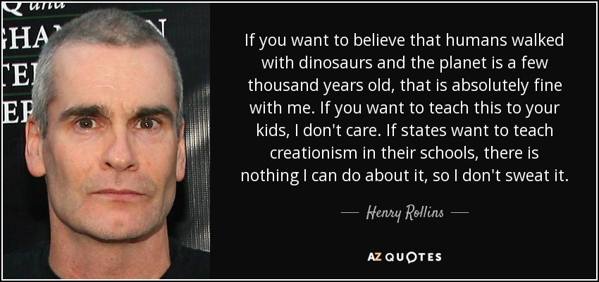 If you want to believe that humans walked with dinosaurs and the planet is a few thousand years old, that is absolutely fine with me. If you want to teach this to your kids, I don't care. If states want to teach creationism in their schools, there is nothing I can do about it, so I don't sweat it. - Henry Rollins