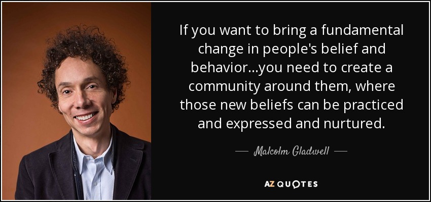 If you want to bring a fundamental change in people's belief and behavior...you need to create a community around them, where those new beliefs can be practiced and expressed and nurtured. - Malcolm Gladwell