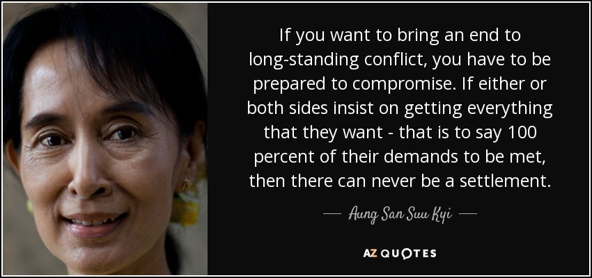 If you want to bring an end to long-standing conflict, you have to be prepared to compromise. If either or both sides insist on getting everything that they want - that is to say 100 percent of their demands to be met, then there can never be a settlement. - Aung San Suu Kyi