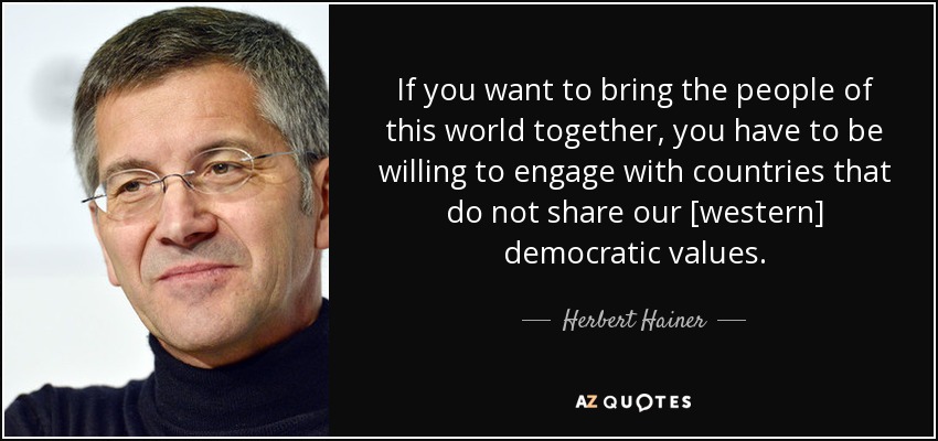 If you want to bring the people of this world together, you have to be willing to engage with countries that do not share our [western] democratic values. - Herbert Hainer