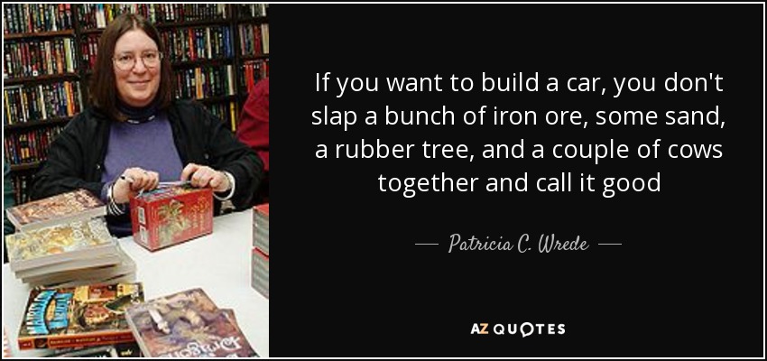 If you want to build a car, you don't slap a bunch of iron ore, some sand, a rubber tree, and a couple of cows together and call it good - Patricia C. Wrede
