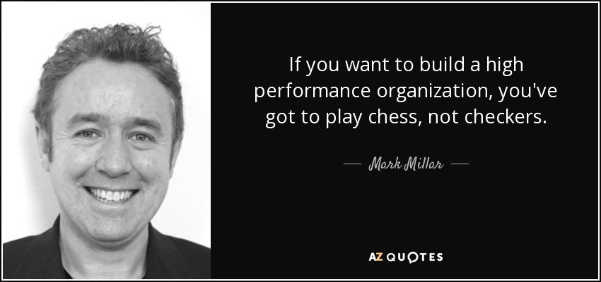If you want to build a high performance organization, you've got to play chess, not checkers. - Mark Millar