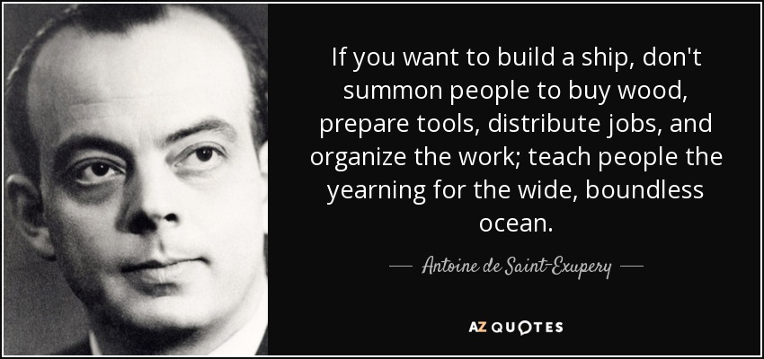 If you want to build a ship, don't summon people to buy wood, prepare tools, distribute jobs, and organize the work; teach people the yearning for the wide, boundless ocean. - Antoine de Saint-Exupery