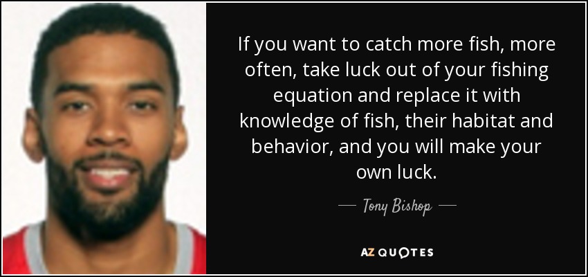 If you want to catch more fish, more often, take luck out of your fishing equation and replace it with knowledge of fish, their habitat and behavior, and you will make your own luck. - Tony Bishop