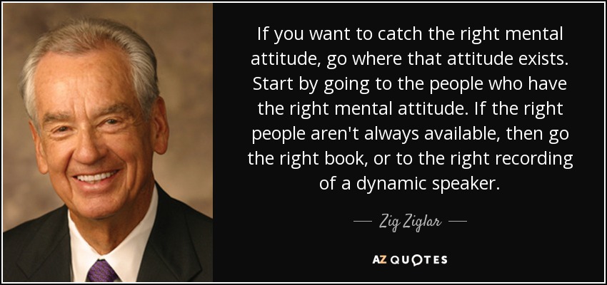 If you want to catch the right mental attitude, go where that attitude exists. Start by going to the people who have the right mental attitude. If the right people aren't always available, then go the right book, or to the right recording of a dynamic speaker. - Zig Ziglar