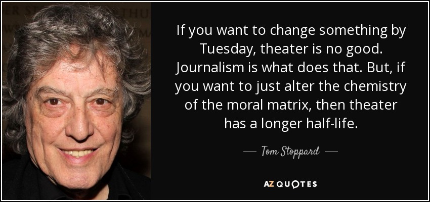 If you want to change something by Tuesday, theater is no good. Journalism is what does that. But, if you want to just alter the chemistry of the moral matrix, then theater has a longer half-life. - Tom Stoppard