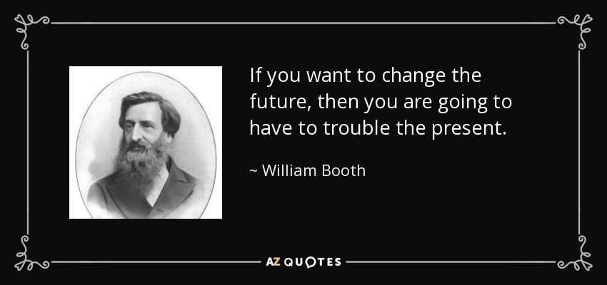 If you want to change the future, then you are going to have to trouble the present. - William Booth
