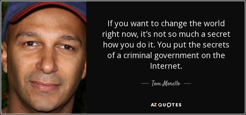 If you want to change the world right now, it’s not so much a secret how you do it. You put the secrets of a criminal government on the Internet. - Tom Morello