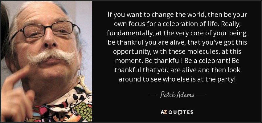 If you want to change the world, then be your own focus for a celebration of life. Really, fundamentally, at the very core of your being, be thankful you are alive, that you've got this opportunity, with these molecules, at this moment. Be thankful! Be a celebrant! Be thankful that you are alive and then look around to see who else is at the party! - Patch Adams