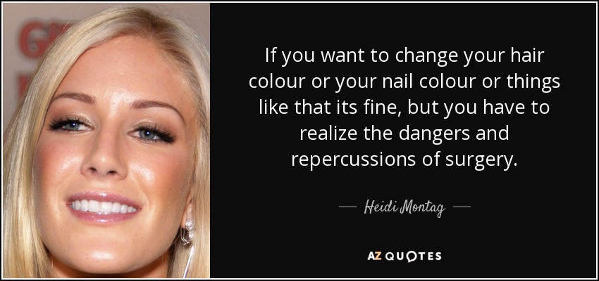 If you want to change your hair colour or your nail colour or things like that its fine, but you have to realize the dangers and repercussions of surgery. - Heidi Montag
