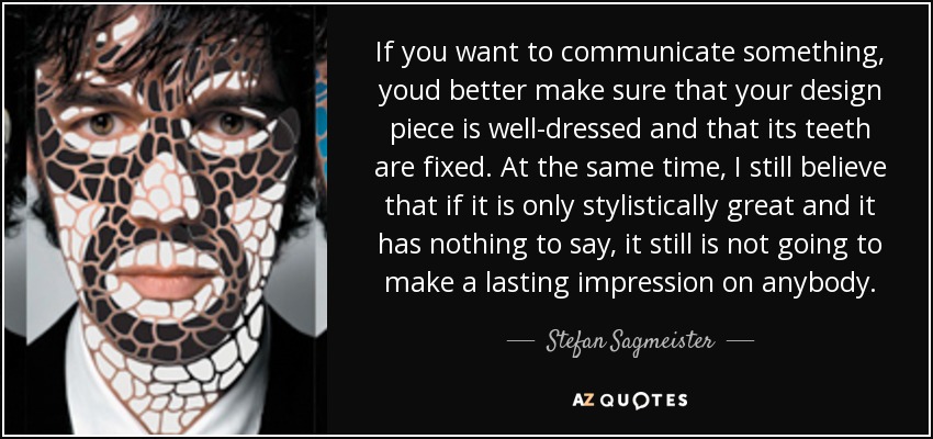 If you want to communicate something, youd better make sure that your design piece is well-dressed and that its teeth are fixed. At the same time, I still believe that if it is only stylistically great and it has nothing to say, it still is not going to make a lasting impression on anybody. - Stefan Sagmeister