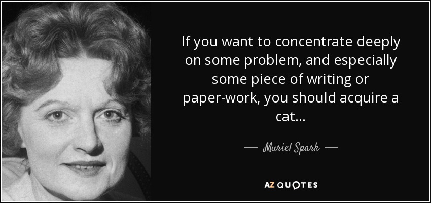 If you want to concentrate deeply on some problem, and especially some piece of writing or paper-work, you should acquire a cat . . . - Muriel Spark