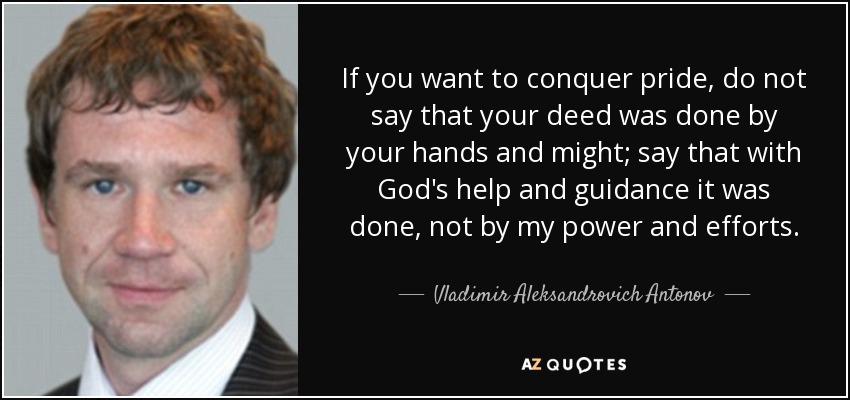 If you want to conquer pride, do not say that your deed was done by your hands and might; say that with God's help and guidance it was done, not by my power and efforts. - Vladimir Aleksandrovich Antonov