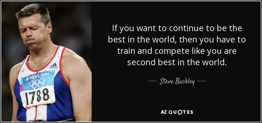 If you want to continue to be the best in the world, then you have to train and compete like you are second best in the world. - Steve Backley
