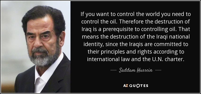 If you want to control the world you need to control the oil. Therefore the destruction of Iraq is a prerequisite to controlling oil. That means the destruction of the Iraqi national identity, since the Iraqis are committed to their principles and rights according to international law and the U.N. charter. - Saddam Hussein