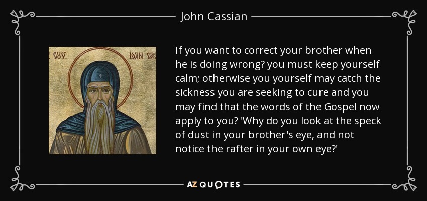 If you want to correct your brother when he is doing wrong? you must keep yourself calm; otherwise you yourself may catch the sickness you are seeking to cure and you may find that the words of the Gospel now apply to you? 'Why do you look at the speck of dust in your brother's eye, and not notice the rafter in your own eye?' - John Cassian