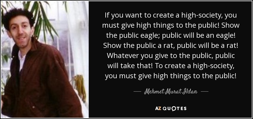 If you want to create a high-society, you must give high things to the public! Show the public eagle; public will be an eagle! Show the public a rat, public will be a rat! Whatever you give to the public, public will take that! To create a high-society, you must give high things to the public! - Mehmet Murat Ildan