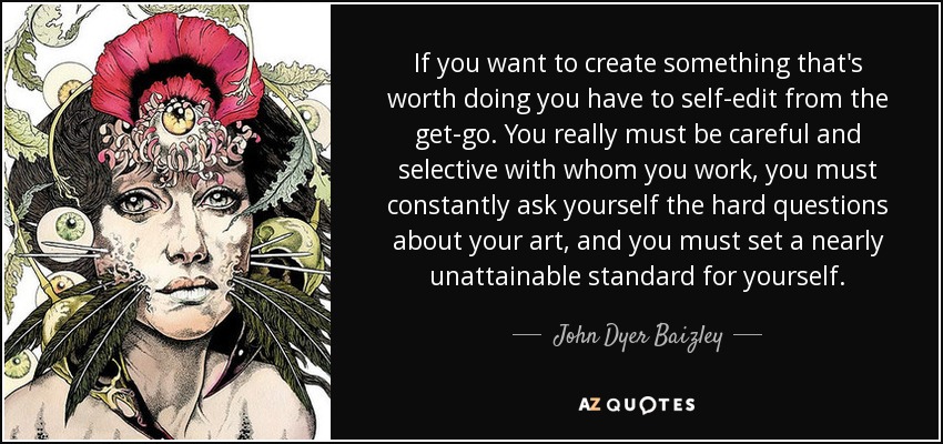 If you want to create something that's worth doing you have to self-edit from the get-go. You really must be careful and selective with whom you work, you must constantly ask yourself the hard questions about your art, and you must set a nearly unattainable standard for yourself. - John Dyer Baizley